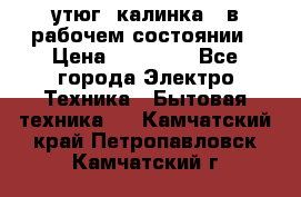 утюг -калинка , в рабочем состоянии › Цена ­ 15 000 - Все города Электро-Техника » Бытовая техника   . Камчатский край,Петропавловск-Камчатский г.